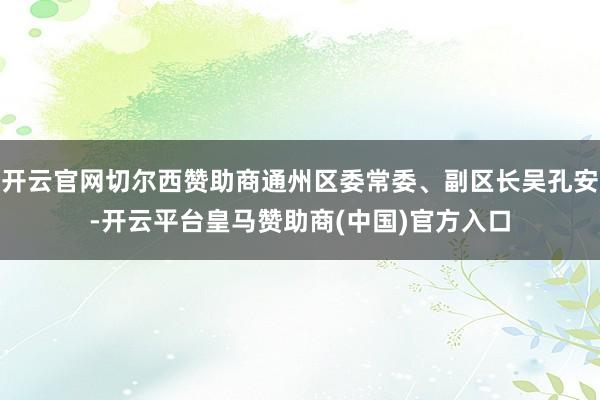 开云官网切尔西赞助商通州区委常委、副区长吴孔安-开云平台皇马赞助商(中国)官方入口