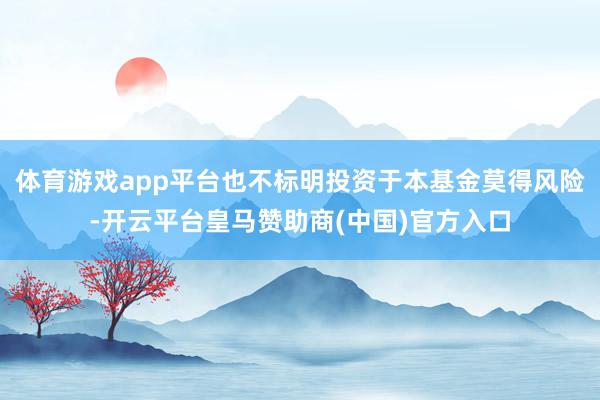 体育游戏app平台也不标明投资于本基金莫得风险-开云平台皇马赞助商(中国)官方入口
