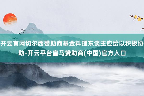 开云官网切尔西赞助商基金料理东谈主应给以积极协助-开云平台皇马赞助商(中国)官方入口