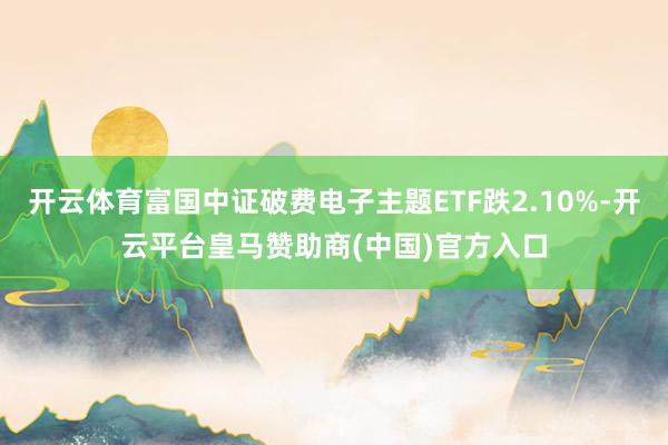 开云体育富国中证破费电子主题ETF跌2.10%-开云平台皇马赞助商(中国)官方入口
