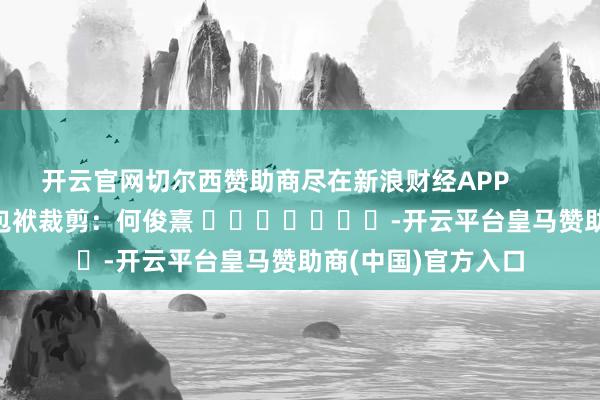 开云官网切尔西赞助商尽在新浪财经APP            						包袱裁剪：何俊熹 							-开云平台皇马赞助商(中国)官方入口