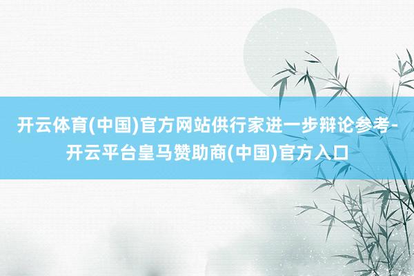开云体育(中国)官方网站供行家进一步辩论参考-开云平台皇马赞助商(中国)官方入口