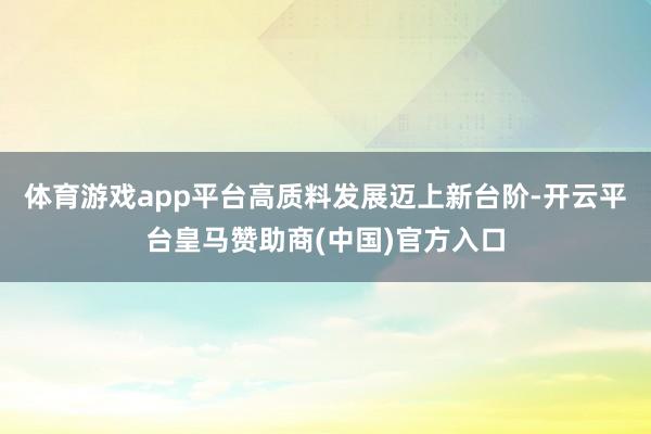 体育游戏app平台高质料发展迈上新台阶-开云平台皇马赞助商(中国)官方入口