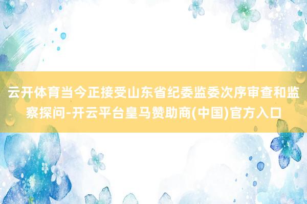 云开体育当今正接受山东省纪委监委次序审查和监察探问-开云平台皇马赞助商(中国)官方入口