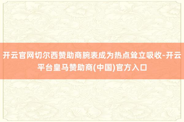 开云官网切尔西赞助商腕表成为热点耸立吸收-开云平台皇马赞助商(中国)官方入口