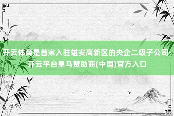 开云体育是首家入驻雄安高新区的央企二级子公司-开云平台皇马赞助商(中国)官方入口