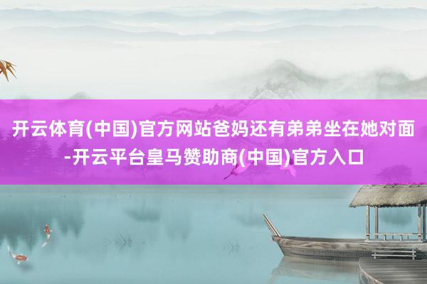 开云体育(中国)官方网站爸妈还有弟弟坐在她对面-开云平台皇马赞助商(中国)官方入口