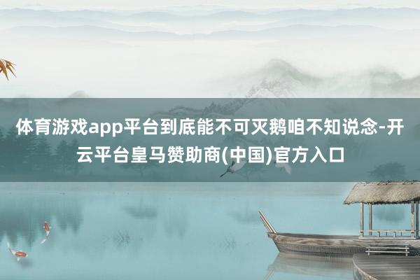 体育游戏app平台到底能不可灭鹅咱不知说念-开云平台皇马赞助商(中国)官方入口