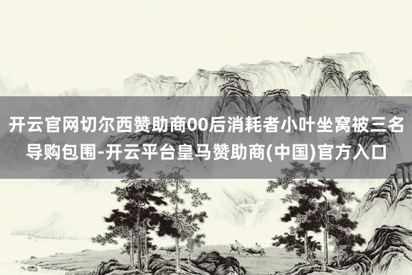 开云官网切尔西赞助商00后消耗者小叶坐窝被三名导购包围-开云平台皇马赞助商(中国)官方入口