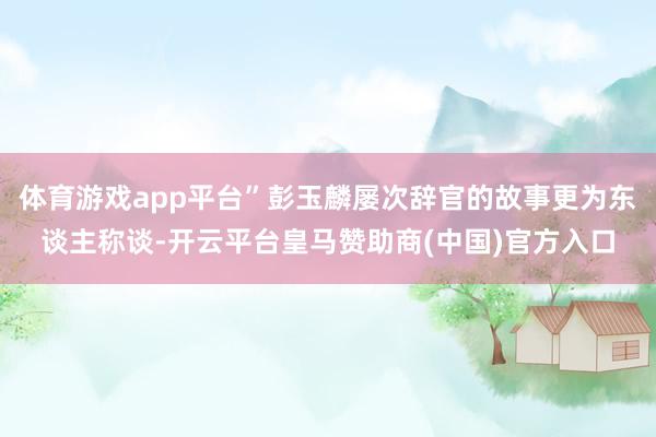 体育游戏app平台”彭玉麟屡次辞官的故事更为东谈主称谈-开云平台皇马赞助商(中国)官方入口