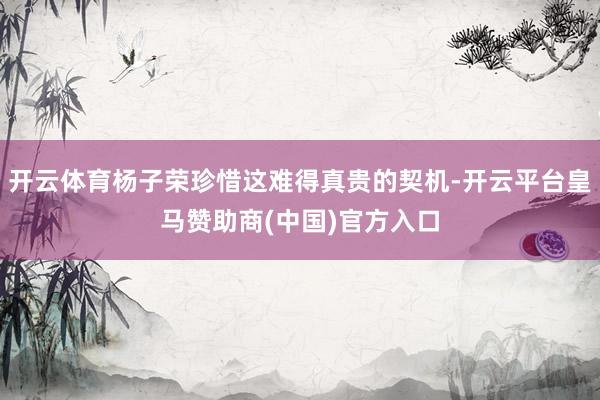 开云体育杨子荣珍惜这难得真贵的契机-开云平台皇马赞助商(中国)官方入口
