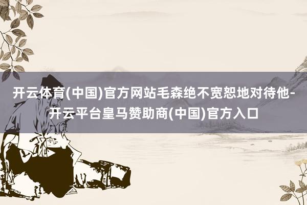 开云体育(中国)官方网站毛森绝不宽恕地对待他-开云平台皇马赞助商(中国)官方入口