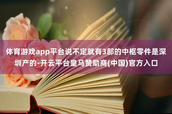 体育游戏app平台说不定就有3部的中枢零件是深圳产的-开云平台皇马赞助商(中国)官方入口