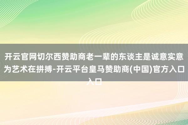 开云官网切尔西赞助商老一辈的东谈主是诚意实意为艺术在拼搏-开云平台皇马赞助商(中国)官方入口