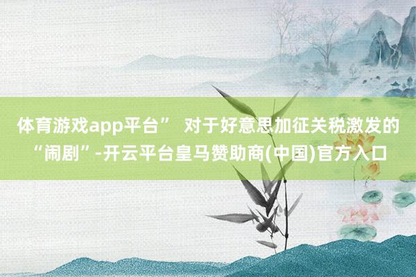 体育游戏app平台”  对于好意思加征关税激发的“闹剧”-开云平台皇马赞助商(中国)官方入口