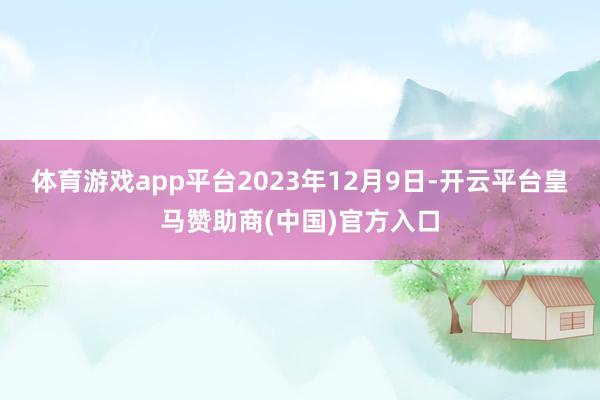 体育游戏app平台2023年12月9日-开云平台皇马赞助商(中国)官方入口