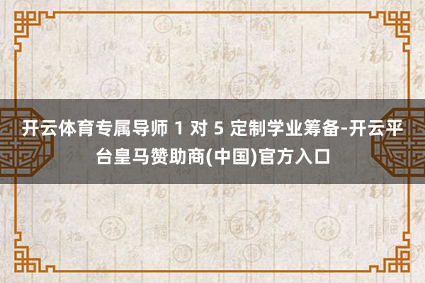 开云体育专属导师 1 对 5 定制学业筹备-开云平台皇马赞助商(中国)官方入口