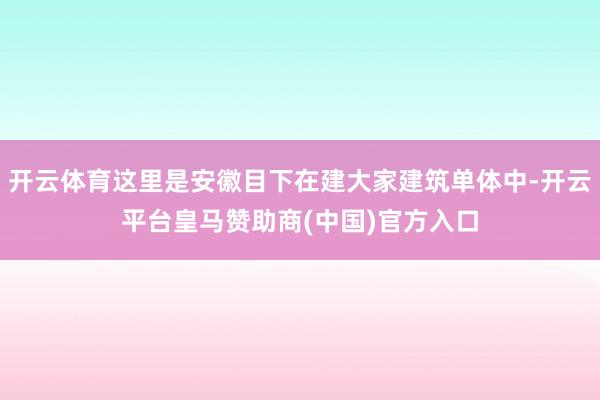 开云体育这里是安徽目下在建大家建筑单体中-开云平台皇马赞助商(中国)官方入口