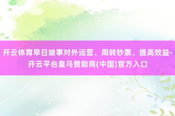 开云体育早日竣事对外运营、周转钞票、提高效益-开云平台皇马赞助商(中国)官方入口
