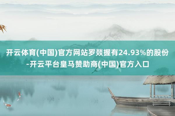 开云体育(中国)官方网站罗燚握有24.93%的股份-开云平台皇马赞助商(中国)官方入口