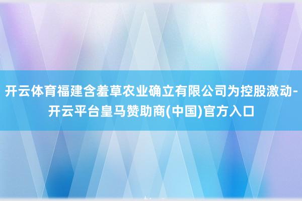 开云体育福建含羞草农业确立有限公司为控股激动-开云平台皇马赞助商(中国)官方入口