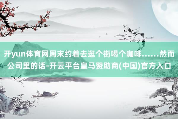 开yun体育网周末约着去逛个街喝个咖啡……然而公司里的话-开云平台皇马赞助商(中国)官方入口