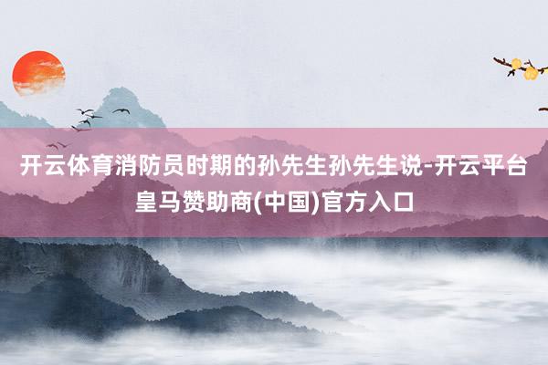 开云体育消防员时期的孙先生　　孙先生说-开云平台皇马赞助商(中国)官方入口