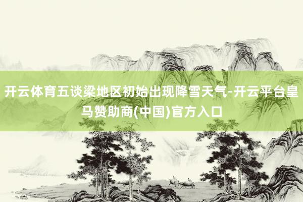 开云体育五谈梁地区初始出现降雪天气-开云平台皇马赞助商(中国)官方入口