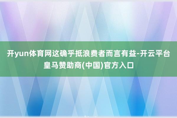 开yun体育网这确乎抵浪费者而言有益-开云平台皇马赞助商(中国)官方入口