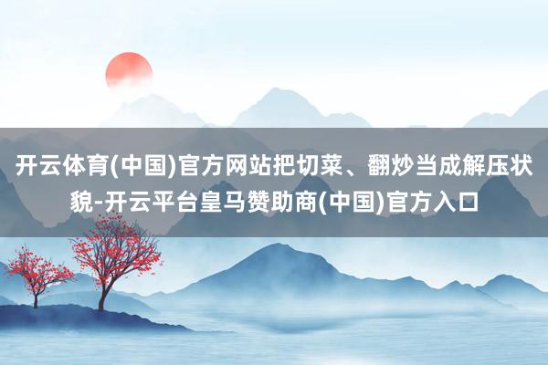 开云体育(中国)官方网站把切菜、翻炒当成解压状貌-开云平台皇马赞助商(中国)官方入口