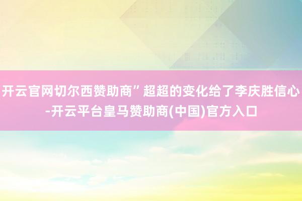 开云官网切尔西赞助商”超超的变化给了李庆胜信心-开云平台皇马赞助商(中国)官方入口