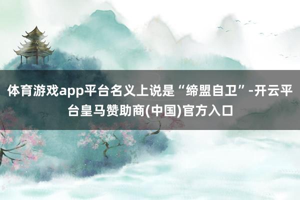 体育游戏app平台名义上说是“缔盟自卫”-开云平台皇马赞助商(中国)官方入口