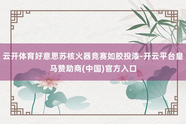 云开体育好意思苏核火器竞赛如胶投漆-开云平台皇马赞助商(中国)官方入口