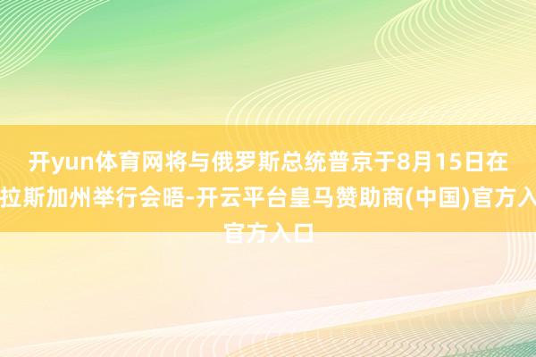 开yun体育网将与俄罗斯总统普京于8月15日在阿拉斯加州举行会晤-开云平台皇马赞助商(中国)官方入口