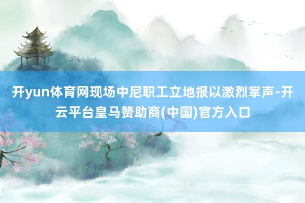 开yun体育网现场中尼职工立地报以激烈掌声-开云平台皇马赞助商(中国)官方入口