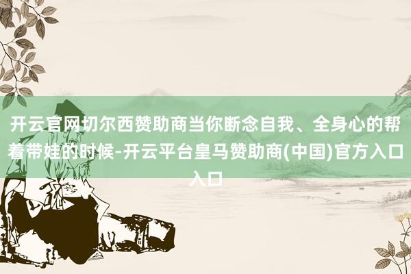 开云官网切尔西赞助商当你断念自我、全身心的帮着带娃的时候-开云平台皇马赞助商(中国)官方入口
