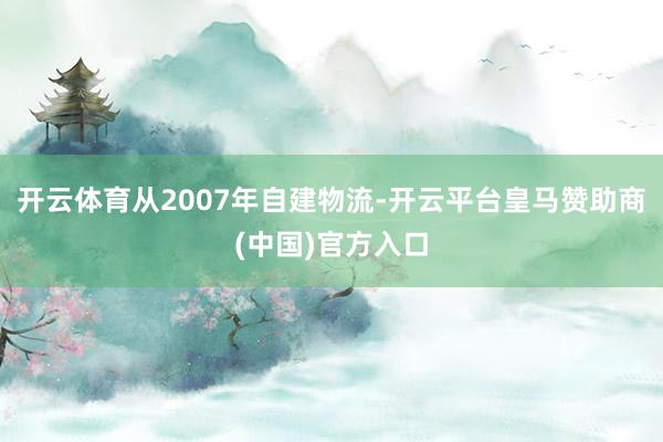 开云体育　　从2007年自建物流-开云平台皇马赞助商(中国)官方入口