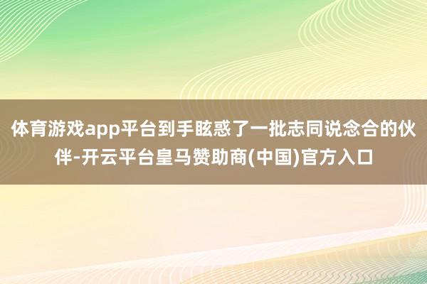 体育游戏app平台到手眩惑了一批志同说念合的伙伴-开云平台皇马赞助商(中国)官方入口