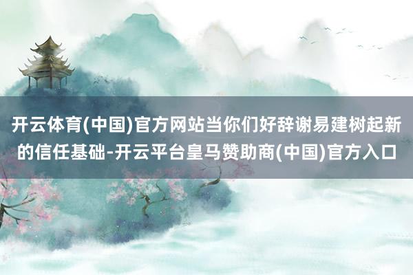 开云体育(中国)官方网站当你们好辞谢易建树起新的信任基础-开云平台皇马赞助商(中国)官方入口