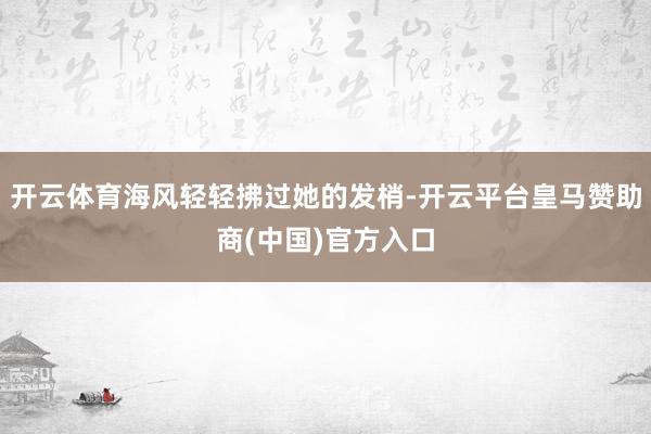 开云体育海风轻轻拂过她的发梢-开云平台皇马赞助商(中国)官方入口
