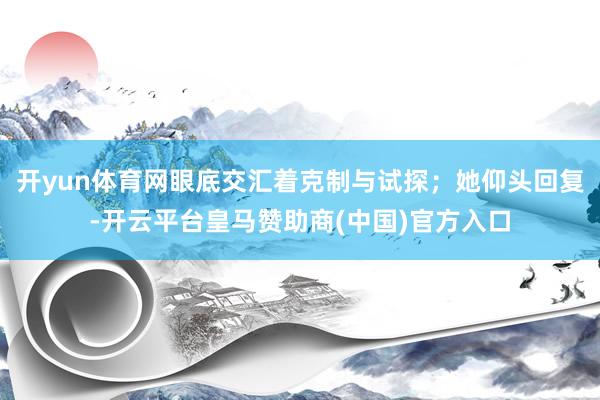 开yun体育网眼底交汇着克制与试探；她仰头回复-开云平台皇马赞助商(中国)官方入口