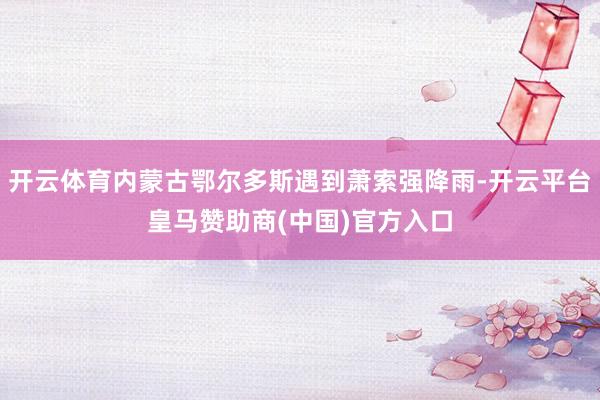 开云体育内蒙古鄂尔多斯遇到萧索强降雨-开云平台皇马赞助商(中国)官方入口