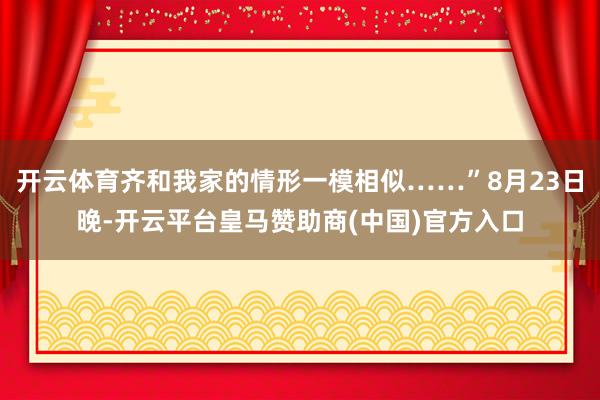 开云体育齐和我家的情形一模相似……”8月23日晚-开云平台皇马赞助商(中国)官方入口