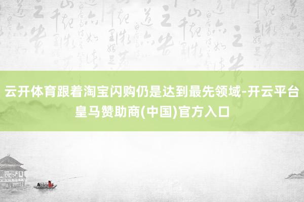 云开体育跟着淘宝闪购仍是达到最先领域-开云平台皇马赞助商(中国)官方入口