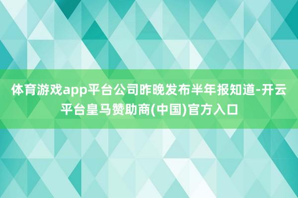 体育游戏app平台公司昨晚发布半年报知道-开云平台皇马赞助商(中国)官方入口