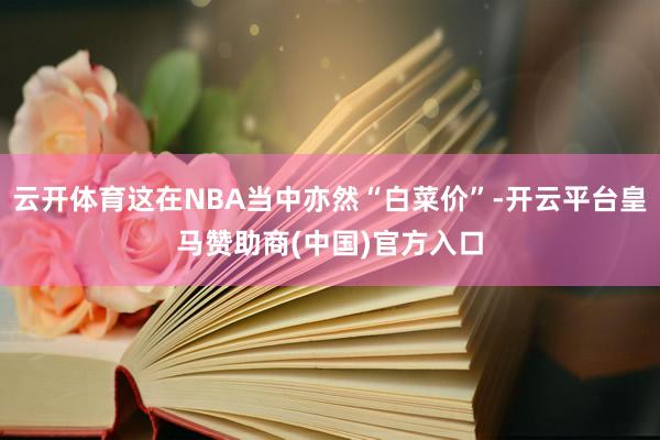 云开体育这在NBA当中亦然“白菜价”-开云平台皇马赞助商(中国)官方入口