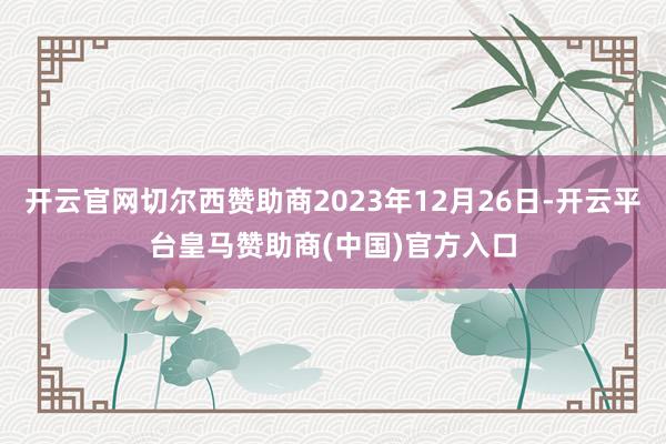 开云官网切尔西赞助商2023年12月26日-开云平台皇马赞助商(中国)官方入口