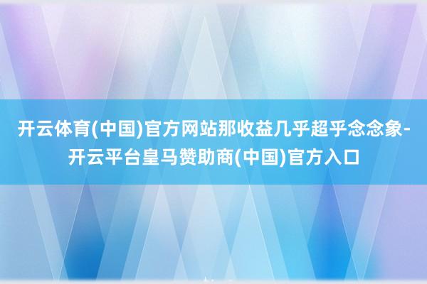 开云体育(中国)官方网站那收益几乎超乎念念象-开云平台皇马赞助商(中国)官方入口