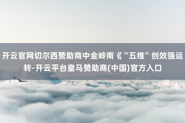 开云官网切尔西赞助商中金岭南《“五维”创效强运转-开云平台皇马赞助商(中国)官方入口