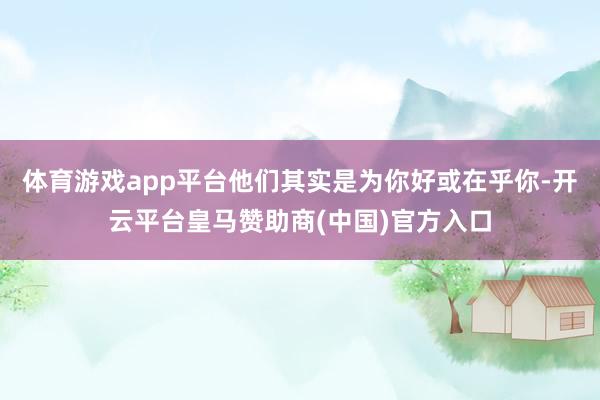 体育游戏app平台他们其实是为你好或在乎你-开云平台皇马赞助商(中国)官方入口